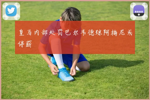 皇马内部处罚巴尔韦德琼阿梅尼或停薪
