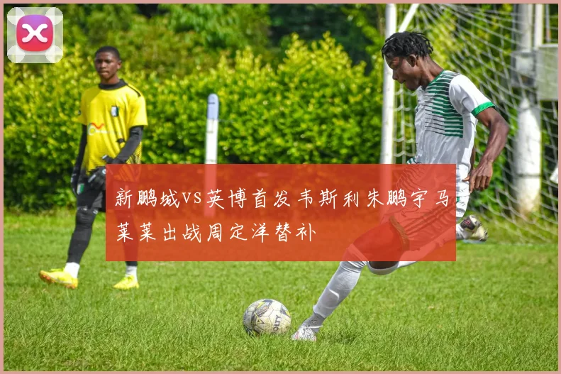 新鹏城vs英博首发韦斯利朱鹏宇马莱莱出战周定洋替补