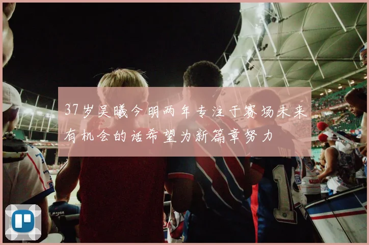 37岁吴曦今明两年专注于赛场未来有机会的话希望为新篇章努力