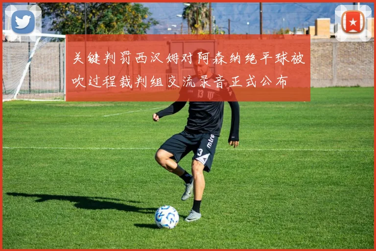 关键判罚西汉姆对阿森纳绝平球被吹过程裁判组交流录音正式公布