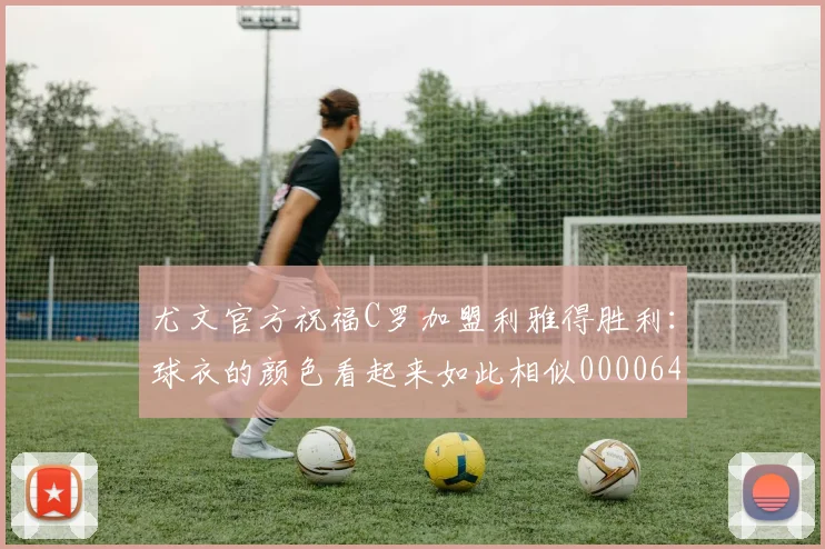 尤文官方祝福C罗加盟利雅得胜利：球衣的颜色看起来如此相似0000644