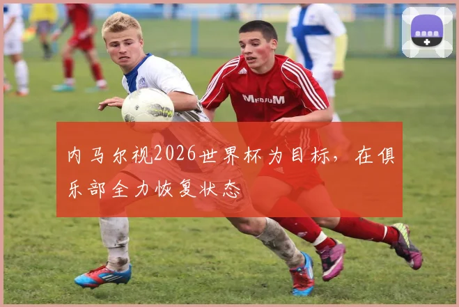内马尔视2026世界杯为目标，在俱乐部全力恢复状态